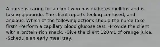 A nurse is caring for a client who has diabetes mellitus and is taking glyburide. The client reports feeling confused, and anxious. Which of the following actions should the nurse take first? -Perform a capillary blood glucose test. -Provide the client with a protein-rich snack. -Give the client 120mL of orange juice. -Schedule an early meal tray.