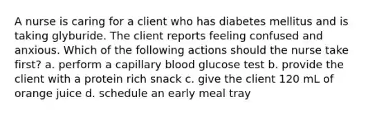 A nurse is caring for a client who has diabetes mellitus and is taking glyburide. The client reports feeling confused and anxious. Which of the following actions should the nurse take first? a. perform a capillary blood glucose test b. provide the client with a protein rich snack c. give the client 120 mL of orange juice d. schedule an early meal tray