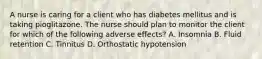 A nurse is caring for a client who has diabetes mellitus and is taking pioglitazone. The nurse should plan to monitor the client for which of the following adverse effects? A. Insomnia B. Fluid retention C. Tinnitus D. Orthostatic hypotension