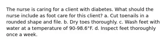 The nurse is caring for a client with diabetes. What should the nurse include as foot care for this client? a. Cut toenails in a rounded shape and file. b. Dry toes thoroughly. c. Wash feet with water at a temperature of 90-98.6°F. d. Inspect feet thoroughly once a week.