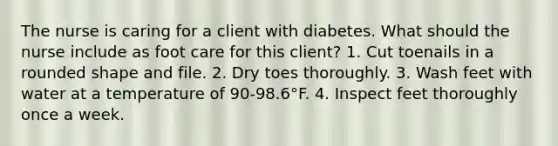 The nurse is caring for a client with diabetes. What should the nurse include as foot care for this client? 1. Cut toenails in a rounded shape and file. 2. Dry toes thoroughly. 3. Wash feet with water at a temperature of 90-98.6°F. 4. Inspect feet thoroughly once a week.