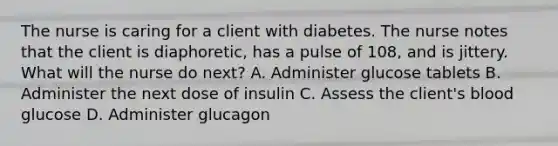 The nurse is caring for a client with diabetes. The nurse notes that the client is diaphoretic, has a pulse of 108, and is jittery. What will the nurse do next? A. Administer glucose tablets B. Administer the next dose of insulin C. Assess the client's blood glucose D. Administer glucagon