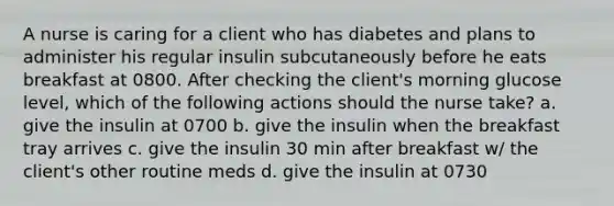 A nurse is caring for a client who has diabetes and plans to administer his regular insulin subcutaneously before he eats breakfast at 0800. After checking the client's morning glucose level, which of the following actions should the nurse take? a. give the insulin at 0700 b. give the insulin when the breakfast tray arrives c. give the insulin 30 min after breakfast w/ the client's other routine meds d. give the insulin at 0730