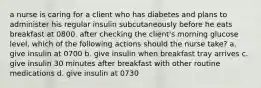 a nurse is caring for a client who has diabetes and plans to administer his regular insulin subcutaneously before he eats breakfast at 0800. after checking the client's morning glucose level, which of the following actions should the nurse take? a. give insulin at 0700 b. give insulin when breakfast tray arrives c. give insulin 30 minutes after breakfast with other routine medications d. give insulin at 0730