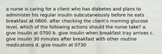 a nurse is caring for a client who has diabetes and plans to administer his regular insulin subcutaneously before he eats breakfast at 0800. after checking the client's morning glucose level, which of the following actions should the nurse take? a. give insulin at 0700 b. give insulin when breakfast tray arrives c. give insulin 30 minutes after breakfast with other routine medications d. give insulin at 0730