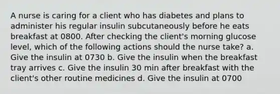 A nurse is caring for a client who has diabetes and plans to administer his regular insulin subcutaneously before he eats breakfast at 0800. After checking the client's morning glucose level, which of the following actions should the nurse take? a. Give the insulin at 0730 b. Give the insulin when the breakfast tray arrives c. Give the insulin 30 min after breakfast with the client's other routine medicines d. Give the insulin at 0700