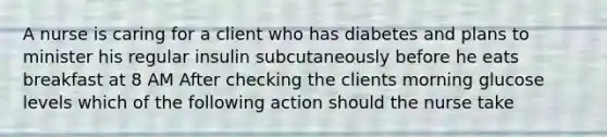 A nurse is caring for a client who has diabetes and plans to minister his regular insulin subcutaneously before he eats breakfast at 8 AM After checking the clients morning glucose levels which of the following action should the nurse take