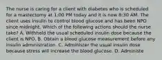 The nurse is caring for a client with diabetes who is scheduled for a mastectomy at 1:00 PM today and it is now 8:30 AM. The client uses insulin to control blood glucose and has been NPO since midnight. Which of the following actions should the nurse take? A. Withhold the usual scheduled insulin dose because the client is NPO. B. Obtain a blood glucose measurement before any insulin administration. C. Administer the usual insulin dose because stress will increase the blood glucose. D. Administe