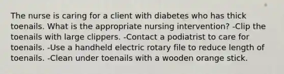 The nurse is caring for a client with diabetes who has thick toenails. What is the appropriate nursing intervention? -Clip the toenails with large clippers. -Contact a podiatrist to care for toenails. -Use a handheld electric rotary file to reduce length of toenails. -Clean under toenails with a wooden orange stick.