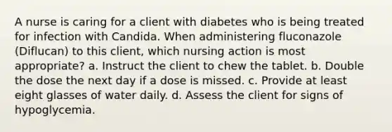 A nurse is caring for a client with diabetes who is being treated for infection with Candida. When administering fluconazole (Diflucan) to this client, which nursing action is most appropriate? a. Instruct the client to chew the tablet. b. Double the dose the next day if a dose is missed. c. Provide at least eight glasses of water daily. d. Assess the client for signs of hypoglycemia.