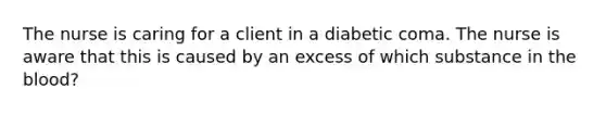 The nurse is caring for a client in a diabetic coma. The nurse is aware that this is caused by an excess of which substance in the blood?