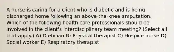 A nurse is caring for a client who is diabetic and is being discharged home following an above-the-knee amputation. Which of the following health care professionals should be involved in the client's interdisciplinary team meeting? (Select all that apply.) A) Dietician B) Physical therapist C) Hospice nurse D) Social worker E) Respiratory therapist