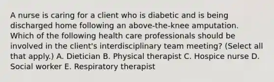 A nurse is caring for a client who is diabetic and is being discharged home following an above-the-knee amputation. Which of the following health care professionals should be involved in the client's interdisciplinary team meeting? (Select all that apply.) A. Dietician B. Physical therapist C. Hospice nurse D. Social worker E. Respiratory therapist