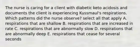 The nurse is caring for a client with diabetic keto acidosis and documents the client is experiencing Kussmaul's respirations. Which patterns did the nurse observe? select all that apply A. respirations that are shallow B. respirations that are increased in rate C. respirations that are abnormally slow D. respirations that are abnormally deep E. respirations that cease for several seconds