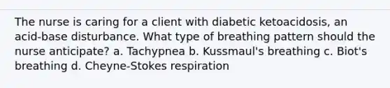 The nurse is caring for a client with diabetic ketoacidosis, an acid-base disturbance. What type of breathing pattern should the nurse anticipate? a. Tachypnea b. Kussmaul's breathing c. Biot's breathing d. Cheyne-Stokes respiration