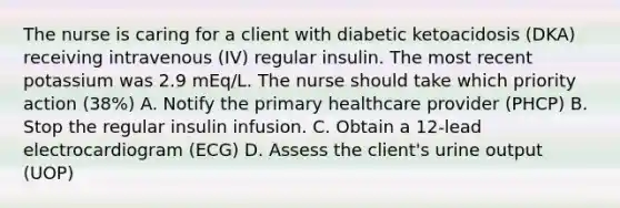 The nurse is caring for a client with diabetic ketoacidosis (DKA) receiving intravenous (IV) regular insulin. The most recent potassium was 2.9 mEq/L. The nurse should take which priority action (38%) A. Notify the primary healthcare provider (PHCP) B. Stop the regular insulin infusion. C. Obtain a 12-lead electrocardiogram (ECG) D. Assess the client's urine output (UOP)