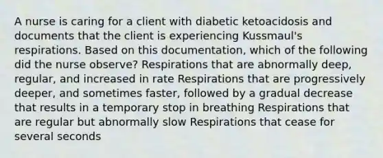 A nurse is caring for a client with diabetic ketoacidosis and documents that the client is experiencing Kussmaul's respirations. Based on this documentation, which of the following did the nurse observe? Respirations that are abnormally deep, regular, and increased in rate Respirations that are progressively deeper, and sometimes faster, followed by a gradual decrease that results in a temporary stop in breathing Respirations that are regular but abnormally slow Respirations that cease for several seconds