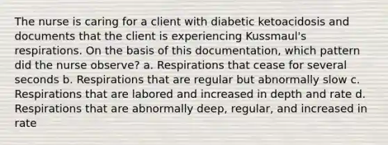 The nurse is caring for a client with diabetic ketoacidosis and documents that the client is experiencing Kussmaul's respirations. On the basis of this documentation, which pattern did the nurse observe? a. Respirations that cease for several seconds b. Respirations that are regular but abnormally slow c. Respirations that are labored and increased in depth and rate d. Respirations that are abnormally deep, regular, and increased in rate