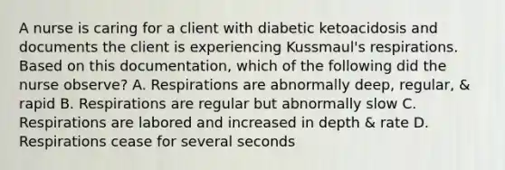 A nurse is caring for a client with diabetic ketoacidosis and documents the client is experiencing Kussmaul's respirations. Based on this documentation, which of the following did the nurse observe? A. Respirations are abnormally deep, regular, & rapid B. Respirations are regular but abnormally slow C. Respirations are labored and increased in depth & rate D. Respirations cease for several seconds