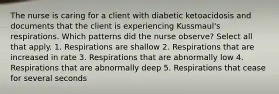 The nurse is caring for a client with diabetic ketoacidosis and documents that the client is experiencing Kussmaul's respirations. Which patterns did the nurse observe? Select all that apply. 1. Respirations are shallow 2. Respirations that are increased in rate 3. Respirations that are abnormally low 4. Respirations that are abnormally deep 5. Respirations that cease for several seconds