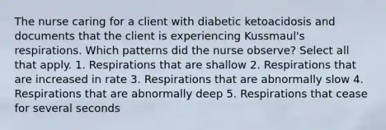 The nurse caring for a client with diabetic ketoacidosis and documents that the client is experiencing Kussmaul's respirations. Which patterns did the nurse observe? Select all that apply. 1. Respirations that are shallow 2. Respirations that are increased in rate 3. Respirations that are abnormally slow 4. Respirations that are abnormally deep 5. Respirations that cease for several seconds