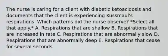 The nurse is caring for a client with diabetic ketoacidosis and documents that the client is experiencing Kussmaul's respirations. Which patterns did the nurse observe? *Select all that apply.* A. Respirations that are shallow B. Respirations that are increased in rate C. Respirations that are abnormally slow D. Respirations that are abnormally deep E. Respirations that cease for several seconds