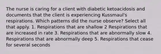 The nurse is caring for a client with diabetic ketoacidosis and documents that the client is experiencing Kussmaul's respirations. Which patterns did the nurse observe? Select all that apply. 1. Respirations that are shallow 2 Respirations that are increased in rate 3. Respirations that are abnormally slow 4. Respirations that are abnormally deep 5. Respirations that cease for several seconds