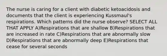 The nurse is caring for a client with diabetic ketoacidosis and documents that the client is experiencing Kussmaul's respirations. Which patterns did the nurse observe? SELECT ALL THAT APPLY A)Respirations that are shallow B)Respirations that are increased in rate C)Respirations that are abnormally slow D)Respirations that are abnormally deep E)Respirations that cease for several seconds