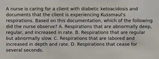 A nurse is caring for a client with diabetic ketoacidosis and documents that the client is experiencing Kussmaul's respirations. Based on this documentation, which of the following did the nurse observe? A. Respirations that are abnormally deep, regular, and increased in rate. B. Respirations that are regular but abnormally slow. C. Respirations that are labored and increased in depth and rate. D. Respirations that cease for several seconds.