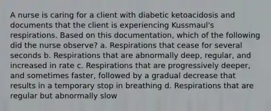 A nurse is caring for a client with diabetic ketoacidosis and documents that the client is experiencing Kussmaul's respirations. Based on this documentation, which of the following did the nurse observe? a. Respirations that cease for several seconds b. Respirations that are abnormally deep, regular, and increased in rate c. Respirations that are progressively deeper, and sometimes faster, followed by a gradual decrease that results in a temporary stop in breathing d. Respirations that are regular but abnormally slow