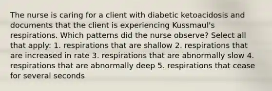 The nurse is caring for a client with diabetic ketoacidosis and documents that the client is experiencing Kussmaul's respirations. Which patterns did the nurse observe? Select all that apply: 1. respirations that are shallow 2. respirations that are increased in rate 3. respirations that are abnormally slow 4. respirations that are abnormally deep 5. respirations that cease for several seconds