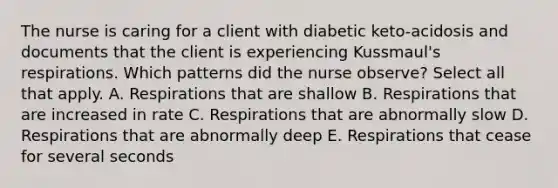 The nurse is caring for a client with diabetic keto-acidosis and documents that the client is experiencing Kussmaul's respirations. Which patterns did the nurse observe? Select all that apply. A. Respirations that are shallow B. Respirations that are increased in rate C. Respirations that are abnormally slow D. Respirations that are abnormally deep E. Respirations that cease for several seconds