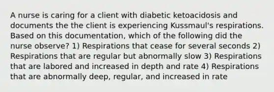 A nurse is caring for a client with diabetic ketoacidosis and documents the the client is experiencing Kussmaul's respirations. Based on this documentation, which of the following did the nurse observe? 1) Respirations that cease for several seconds 2) Respirations that are regular but abnormally slow 3) Respirations that are labored and increased in depth and rate 4) Respirations that are abnormally deep, regular, and increased in rate