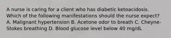 A nurse is caring for a client who has diabetic ketoacidosis. Which of the following manifestations should the nurse expect? A. Malignant hypertension B. Acetone odor to breath C. Cheyne-Stokes breathing D. Blood glucose level below 40 mg/dL