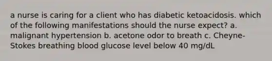 a nurse is caring for a client who has diabetic ketoacidosis. which of the following manifestations should the nurse expect? a. malignant hypertension b. acetone odor to breath c. Cheyne-Stokes breathing blood glucose level below 40 mg/dL