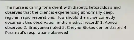 The nurse is caring for a client with diabetic ketoacidosis and observes that the client is experiencing abnormally deep, regular, rapid respirations. How should the nurse correctly document this observation in the medical record? 1. Apnea observed 2. Bradypnea noted 3. Cheyne Stokes demonstrated 4. Kussmaul's respirations observed