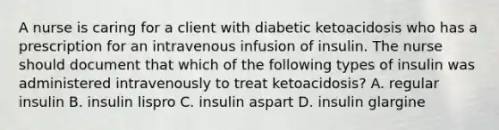 A nurse is caring for a client with diabetic ketoacidosis who has a prescription for an intravenous infusion of insulin. The nurse should document that which of the following types of insulin was administered intravenously to treat ketoacidosis? A. regular insulin B. insulin lispro C. insulin aspart D. insulin glargine