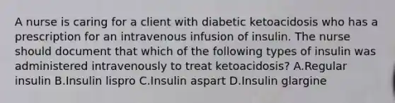 A nurse is caring for a client with diabetic ketoacidosis who has a prescription for an intravenous infusion of insulin. The nurse should document that which of the following types of insulin was administered intravenously to treat ketoacidosis? A.Regular insulin B.Insulin lispro C.Insulin aspart D.Insulin glargine