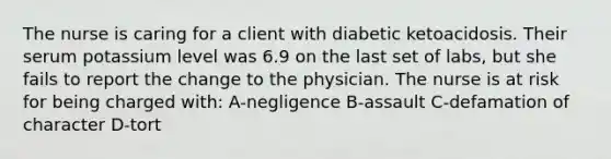 The nurse is caring for a client with diabetic ketoacidosis. Their serum potassium level was 6.9 on the last set of labs, but she fails to report the change to the physician. The nurse is at risk for being charged with: A-negligence B-assault C-defamation of character D-tort