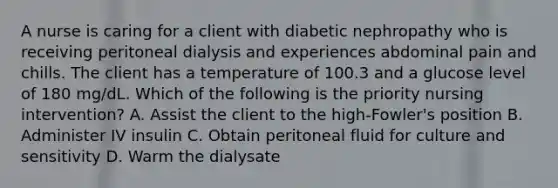 A nurse is caring for a client with diabetic nephropathy who is receiving peritoneal dialysis and experiences abdominal pain and chills. The client has a temperature of 100.3 and a glucose level of 180 mg/dL. Which of the following is the priority nursing intervention? A. Assist the client to the high-Fowler's position B. Administer IV insulin C. Obtain peritoneal fluid for culture and sensitivity D. Warm the dialysate