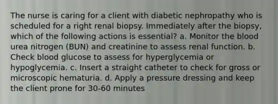 The nurse is caring for a client with diabetic nephropathy who is scheduled for a right renal biopsy. Immediately after the biopsy, which of the following actions is essential? a. Monitor <a href='https://www.questionai.com/knowledge/k7oXMfj7lk-the-blood' class='anchor-knowledge'>the blood</a> urea nitrogen (BUN) and creatinine to assess renal function. b. Check blood glucose to assess for hyperglycemia or hypoglycemia. c. Insert a straight catheter to check for gross or microscopic hematuria. d. Apply a pressure dressing and keep the client prone for 30-60 minutes