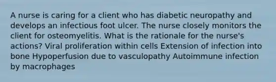 A nurse is caring for a client who has diabetic neuropathy and develops an infectious foot ulcer. The nurse closely monitors the client for osteomyelitis. What is the rationale for the nurse's actions? Viral proliferation within cells Extension of infection into bone Hypoperfusion due to vasculopathy Autoimmune infection by macrophages