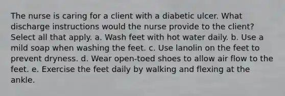 The nurse is caring for a client with a diabetic ulcer. What discharge instructions would the nurse provide to the client? Select all that apply. a. Wash feet with hot water daily. b. Use a mild soap when washing the feet. c. Use lanolin on the feet to prevent dryness. d. Wear open-toed shoes to allow air flow to the feet. e. Exercise the feet daily by walking and flexing at the ankle.