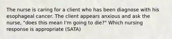 The nurse is caring for a client who has been diagnose with his esophageal cancer. The client appears anxious and ask the nurse, "does this mean I'm going to die?" Which nursing response is appropriate (SATA)