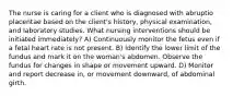 The nurse is caring for a client who is diagnosed with abruptio placentae based on the client's history, physical examination, and laboratory studies. What nursing interventions should be initiated immediately? A) Continuously monitor the fetus even if a fetal heart rate is not present. B) Identify the lower limit of the fundus and mark it on the woman's abdomen. Observe the fundus for changes in shape or movement upward. D) Monitor and report decrease in, or movement downward, of abdominal girth.