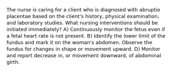 The nurse is caring for a client who is diagnosed with abruptio placentae based on the client's history, physical examination, and laboratory studies. What nursing interventions should be initiated immediately? A) Continuously monitor the fetus even if a fetal heart rate is not present. B) Identify the lower limit of the fundus and mark it on the woman's abdomen. Observe the fundus for changes in shape or movement upward. D) Monitor and report decrease in, or movement downward, of abdominal girth.