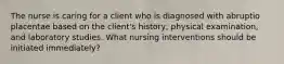 The nurse is caring for a client who is diagnosed with abruptio placentae based on the client's history, physical examination, and laboratory studies. What nursing interventions should be initiated immediately?