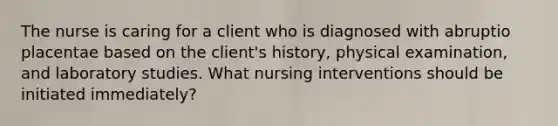 The nurse is caring for a client who is diagnosed with abruptio placentae based on the client's history, physical examination, and laboratory studies. What nursing interventions should be initiated immediately?