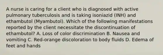 A nurse is caring for a client who is diagnosed with active pulmonary tuberculosis and is taking isoniazid (INH) and ethambutol (Myambutol). Which of the following manifestations reported by the client necessitate the discontinuation of ethambutol? A. Loss of color discrimination B. Nausea and vomiting C. Red-orange discoloration to body fluids D. Edema of feet and hands