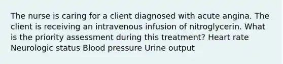 The nurse is caring for a client diagnosed with acute angina. The client is receiving an intravenous infusion of nitroglycerin. What is the priority assessment during this treatment? Heart rate Neurologic status Blood pressure Urine output